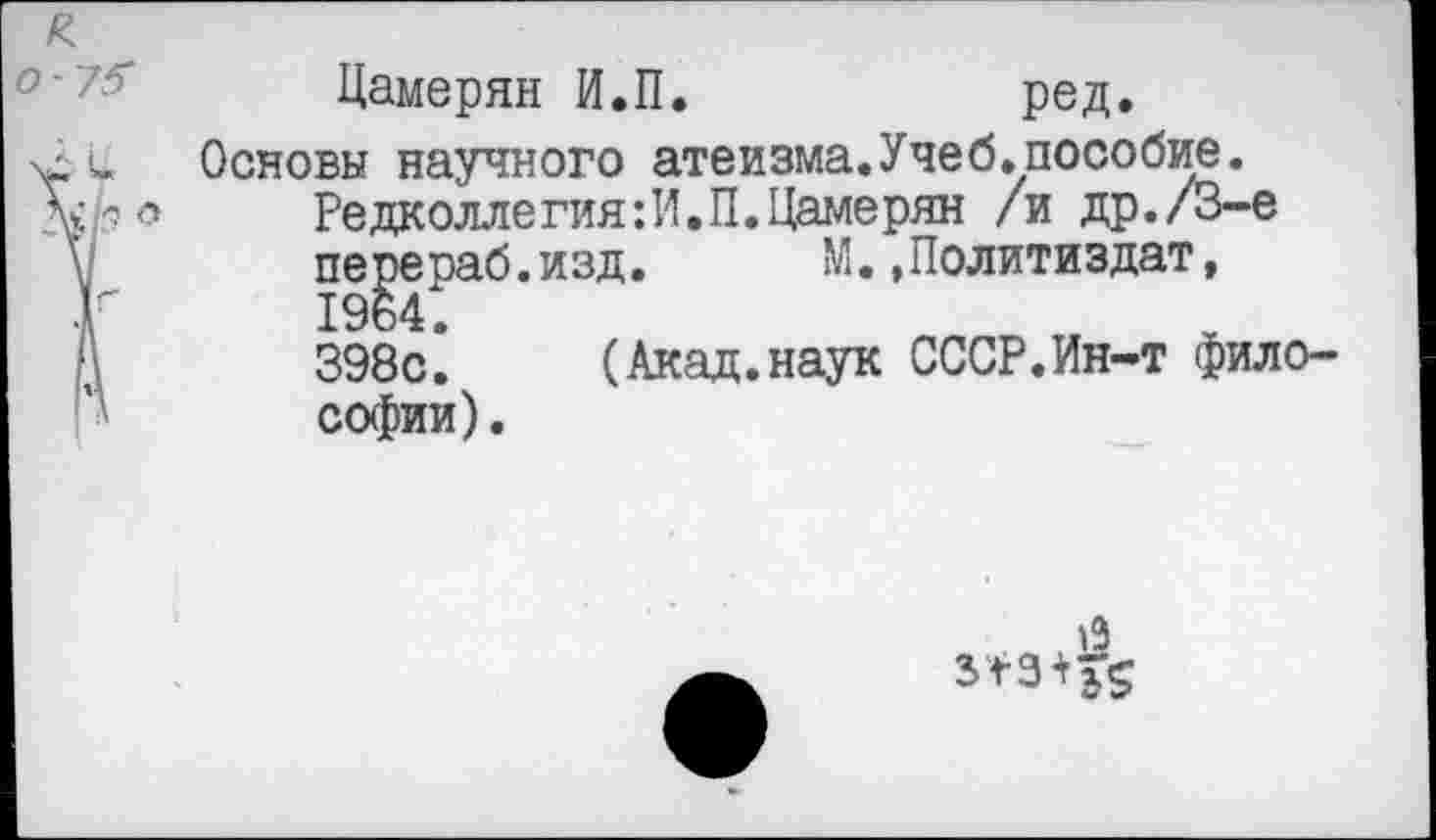 ﻿о
Цамерян И.П.	ред.
Основы научного атеизма.Учеб.пособие.
Редколлегия:И.П.Цамерян /и др./3-е перераб.изд. М.»Политиздат, 1964.
398с. (Акад.наук СССР.Ин-т философии) .
19 3*3